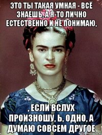 Это ты такая умная - всё знаешь, а я-то лично естественно и не понимаю, , если вслух произношу, Ь, одно, а думаю совсем другое