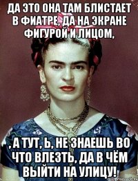 Да это она там блистает в фиатре, да на экране фигурой и лицом, , а тут, Ь, не знаешь во что влезть, да в чём выйти на улицу!