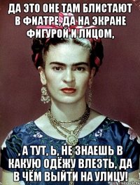 Да это оне там блистают в фиатре, да на экране фигурой и лицом, , а тут, Ь, не знаешь в какую одёжу влезть, да в чём выйти на улицу!