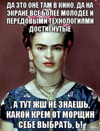 Да это оне там в кино, да на экране все более молодее и передовыми технологиями достигнутые , а тут жш не знаешь, какой крем от морщин себе выбрать, Ь!