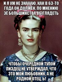 И я уж не знаааю, как в 63-то года он должен, по мнению ЭЁ большинства выглядеть , чтобы очередной тупой пиздец не утверждал, что это мой любовник, а не родной отец, Ь!