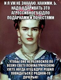 И я уж не знаааю, какими, Ь, надо одаривать это агрессивное быдло подарками и почестями , чтобы оно не разносило по всему свету психиатрическую хуету, когда отец вдруг решил повидаться с родной-то дочерью!