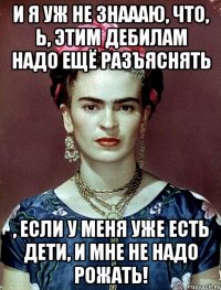 И я уж не знаааю, что, Ь, этим дебилам надо ещё разъяснять , если у меня уже есть дети, и мне не надо рожать!