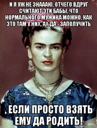 И я уж не знаааю, отчего вдруг считают эти бабы, что нормального мужика можно, как это там у них, ах да - ЗАПОЛУЧИТЬ , если просто взять ему да родить!