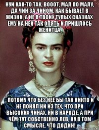 НУИ как-то так, вооот, мал по малу, да чин за чином, как бывает в жизни, а не в твоих тупых сказках ему на ней так опять и пришлось женитца , потому что без неё бы так никто и не понял ни из тех, что при высоких чинах, ни в народе, а при чём тут собственно Лев, ну в том смысле, что Додин!
