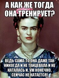 А как же тогда она тренирует? Ведь сама-то она даже так никогда и не танцевала и не каталась и, уж конечно, сейчас не катается!