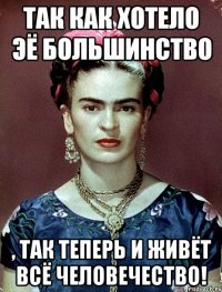 Так как хотело ЭЁ большинство , так теперь и живёт ВСЁ человечество!