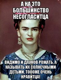 А на это большинство несогласитца Видимо и даунов рожать, а называть их солнечными детьми, тоооже очень нравитца!