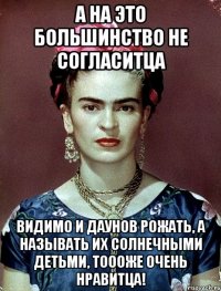 А на это большинство не согласитца Видимо и даунов рожать, а называть их солнечными детьми, тоооже очень нравитца!
