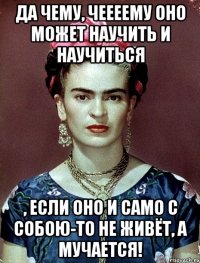 Да чему, чеееему оно может научить и научиться , если оно и само с собою-то не живёт, а мучается!