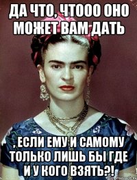 Да что, чтооо оно может вам дать , если ему и самому только лишь бы где и у кого взять?!