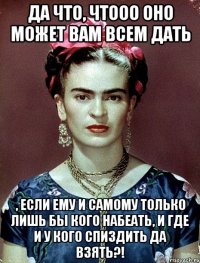 Да что, чтооо оно может вам всем дать , если ему и самому только лишь бы кого набеать, и где и у кого спиздить да взять?!