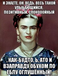 И знаете, он, ведь, весь такой улыбающийся, позитивный, спокооойный , как-будто, Ь, АТО И ВЗАПРАВДУ обухом по еблу оглушённый!