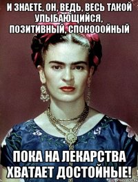 И знаете, он, ведь, весь такой улыбающийся, позитивный, спокооойный пока на лекарства хватает достойные!