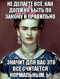Не делаете всё, как должно быть по закону и правильно , значит для вас это всё считается нормальным, Ь!