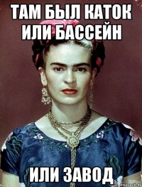 Там был каток или бассейн или завод