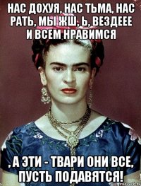 Нас дохуя, нас тьма, нас рать, мы жш, Ь, вездеее и всем нравимся , а эти - твари они все, пусть подавятся!