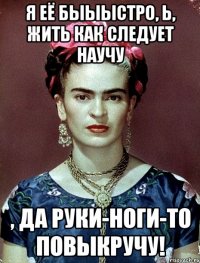 Я её быыыстро, Ь, жить как следует научу , да руки-ноги-то повыкручу!