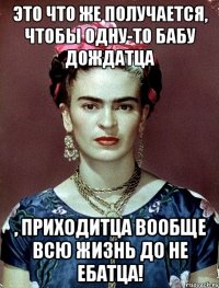 Это что же получается, чтобы одну-то бабу дождатца , приходитца вообще всю жизнь ДО не ебатца!