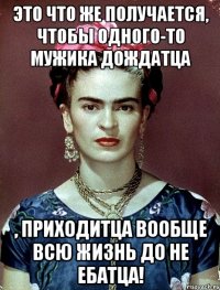Это что же получается, чтобы одного-то мужика дождатца , приходитца вообще всю жизнь ДО не ебатца!