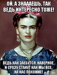 Ой, а знаааешь, так ведь интересно тоже! Ведь как заебутся, наверное, и сразу станут как мы все, на нас похожие!