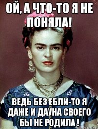 Ой, а что-то я не поняла! Ведь без ебли-то я даже и дауна своего бы не родила !