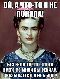 Ой, а что-то я не поняла! Без ебли-то что, этого всего со мной бы сейчас, оказывается, и не было?