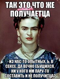 Так это что же получаетца - из нас-то опытных, Ь, в сексе, да вечно ебущихся, ни у кого им пару-то составить и не получитца?