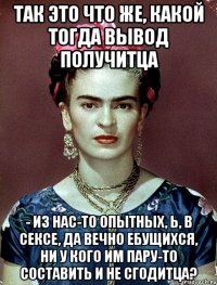 Так это что же, какой тогда вывод получитца - из нас-то опытных, Ь, в сексе, да вечно ебущихся, ни у кого им пару-то составить и не сгодитца?