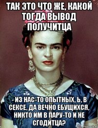 Так это что же, какой тогда вывод получитца - из нас-то опытных, Ь, в сексе, да вечно ебущихся, никто им в пару-то и не сгодитца?