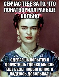 Сейчас тебе за то, что понатворила раньше больно Сделаешь попытку и допустишь только мысль ещё будет новый плюс, я надеюсь довольна?!