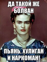 Да такой же болван пьянь, хулиган и наркоман!