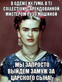 В одёже их ГУМа, в TJ Collection, с арендованной мистером Пузо машиной , мы запросто выйдем замуж за царского сына!