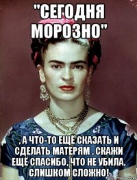"Сегодня морозно" , а что-то ещё сказать и сделать матерям , скажи ещё спасибо, что не убила, слишком сложно!