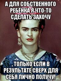 А для собственного ребёнка я что-то сделать захочу , только если в результате сверх для себя лично получу!