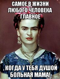 Самое в жизни любого человека главное , когда у тебя душой больная мама!