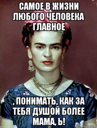 Самое в жизни любого человека главное , понимать, как за тебя душой более мама, Ь!