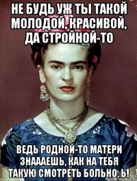 Не будь уж ты такой молодой, красивой, да стройной-то Ведь родной-то матери знаааешь, как на тебя такую смотреть больно, Ь!