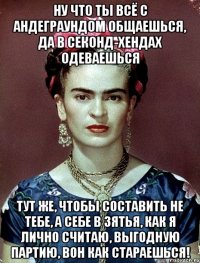 Ну что ты всё с андеграундом общаешься, да в секонд-хендах одеваешься Тут же, чтобы составить не тебе, а себе в зятья, как я лично считаю, выгодную партию, вон как стараешься!
