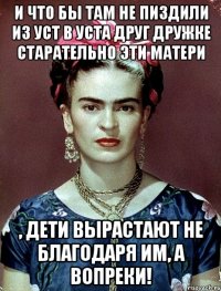 И что бы там не пиздили из уст в уста друг дружке старательно эти матери , дети вырастают не благодаря им, а вопреки!