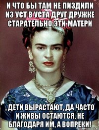 И что бы там не пиздили из уст в уста друг дружке старательно эти матери , дети вырастают, да часто и живы остаются, не благодаря им, а вопреки!