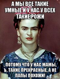 А мы все такие умные и у нас у всех такие рожи , потому что у нас мамы, Ь, такие прекрасные, а не папы похожи!