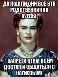 Да пошли они все эти родственнички хуевы , запрети этим всем доступ и общаться с Нагиевым!
