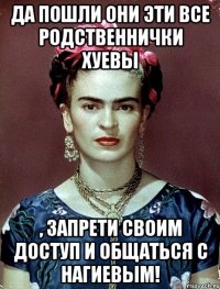 Да пошли они эти все родственнички хуевы , запрети своим доступ и общаться с Нагиевым!
