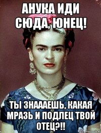 АНУКА иди сюда, юнец! Ты знаааешь, какая мразь и подлец твой отец?!!