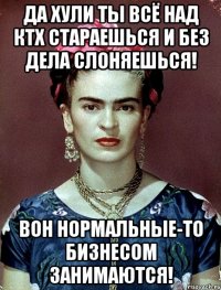 Да хули ты всё над КТХ стараешься и без дела слоняешься! Вон нормальные-то бизнесом занимаются!