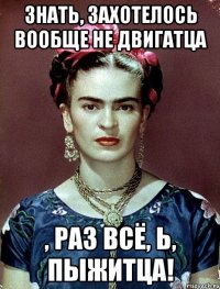Знать, захотелось вообще не двигатца , раз всё, Ь, пыжитца!