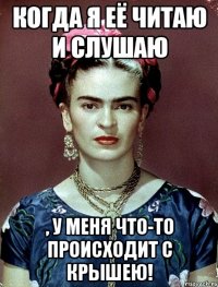 Когда я её читаю и слушаю , у меня что-то происходит с крышею!
