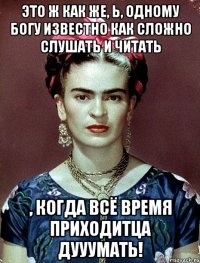 Это ж как же, Ь, одному Богу известно как сложно слушать и читать , когда всё время приходитца дууумать!