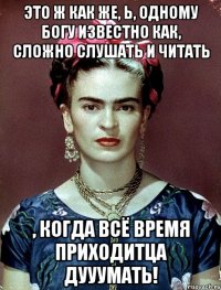 Это ж как же, Ь, одному Богу известно как, сложно слушать и читать , когда всё время приходитца дууумать!